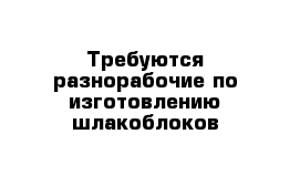 Требуются разнорабочие по изготовлению шлакоблоков